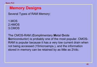 Basic PLC
43
Memory Designs
Several Types of RAM Memory:
1.MOS
2.HMOS
3.CMOS
The CMOS-RAM (Complimentary Metal Oxide
Semiconductor) is probably one of the most popular. CMOS-
RAM is popular because it has a very low current drain when
not being accessed (15microamps.), and the information
stored in memory can be retained by as little as 2Vdc.
 