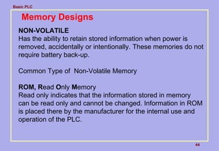 Basic PLC
44
Memory Designs
NON-VOLATILE
Has the ability to retain stored information when power is
removed, accidentally or intentionally. These memories do not
require battery back-up.
Common Type of Non-Volatile Memory
ROM, Read Only Memory
Read only indicates that the information stored in memory
can be read only and cannot be changed. Information in ROM
is placed there by the manufacturer for the internal use and
operation of the PLC.
 