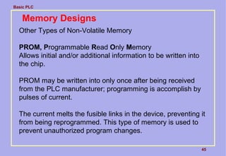 Basic PLC
45
Memory Designs
Other Types of Non-Volatile Memory
PROM, Programmable Read Only Memory
Allows initial and/or additional information to be written into
the chip.
PROM may be written into only once after being received
from the PLC manufacturer; programming is accomplish by
pulses of current.
The current melts the fusible links in the device, preventing it
from being reprogrammed. This type of memory is used to
prevent unauthorized program changes.
 