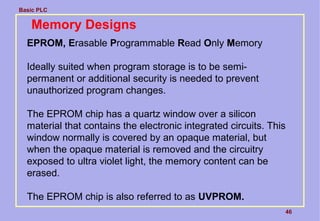 Basic PLC
46
Memory Designs
EPROM, Erasable Programmable Read Only Memory
Ideally suited when program storage is to be semi-
permanent or additional security is needed to prevent
unauthorized program changes.
The EPROM chip has a quartz window over a silicon
material that contains the electronic integrated circuits. This
window normally is covered by an opaque material, but
when the opaque material is removed and the circuitry
exposed to ultra violet light, the memory content can be
erased.
The EPROM chip is also referred to as UVPROM.
 