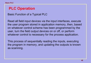 Basic PLC
48
PLC Operation
Basic Function of a Typical PLC
Read all field input devices via the input interfaces, execute
the user program stored in application memory, then, based
on whatever control scheme has been programmed by the
user, turn the field output devices on or off, or perform
whatever control is necessary for the process application.
This process of sequentially reading the inputs, executing
the program in memory, and updating the outputs is known
as scanning.
 