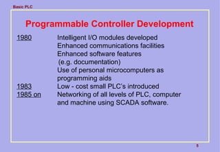 Basic PLC
5
Programmable Controller Development
1980 Intelligent I/O modules developed
Enhanced communications facilities
Enhanced software features
(e.g. documentation)
Use of personal microcomputers as
programming aids
1983 Low - cost small PLC’s introduced
1985 on Networking of all levels of PLC, computer
and machine using SCADA software.
 