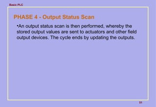 Basic PLC
51
PHASE 4 - Output Status Scan
•An output status scan is then performed, whereby the
stored output values are sent to actuators and other field
output devices. The cycle ends by updating the outputs.
 