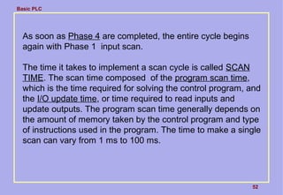 Basic PLC
52
As soon as Phase 4 are completed, the entire cycle begins
again with Phase 1 input scan.
The time it takes to implement a scan cycle is called SCAN
TIME. The scan time composed of the program scan time,
which is the time required for solving the control program, and
the I/O update time, or time required to read inputs and
update outputs. The program scan time generally depends on
the amount of memory taken by the control program and type
of instructions used in the program. The time to make a single
scan can vary from 1 ms to 100 ms.
 
