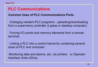 Basic PLC
53
PLC Communications
Common Uses of PLC Communications Ports

Changing resident PLC programs - uploading/downloading
from a supervisory controller (Laptop or desktop computer).

Forcing I/O points and memory elements from a remote
terminal.

Linking a PLC into a control hierarchy containing several
sizes of PLC and computer.

Monitoring data and alarms, etc. via printers or Operator
Interface Units (OIUs).
 