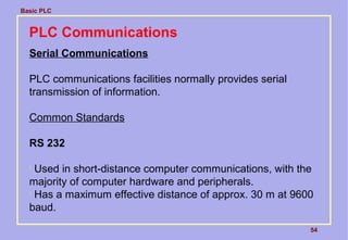 Basic PLC
54
PLC Communications
Serial Communications
PLC communications facilities normally provides serial
transmission of information.
Common Standards
RS 232

Used in short-distance computer communications, with the
majority of computer hardware and peripherals.

Has a maximum effective distance of approx. 30 m at 9600
baud.
 