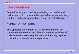 Basic PLC
58
Specifications
Several factors are used for evaluating the quality and
performance of programmable controllers when selecting a
unit for a particular application. These are listed below.
NUMBER OF I /O PORTS
This specifies the number of I/O devices that can be
connected to the controller. There should be sufficient I/O
ports to meet present requirements with enough spares to
provide for moderate future expansion.
 