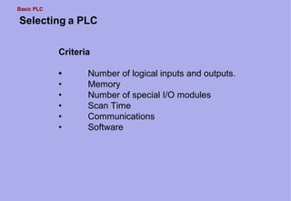 Basic PLC
Selecting a PLC
Criteria
• Number of logical inputs and outputs.
• Memory
• Number of special I/O modules
• Scan Time
• Communications
• Software
 