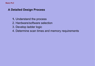 Basic PLC
A Detailed Design Process
1. Understand the process
2. Hardware/software selection
3. Develop ladder logic
4. Determine scan times and memory requirements
 