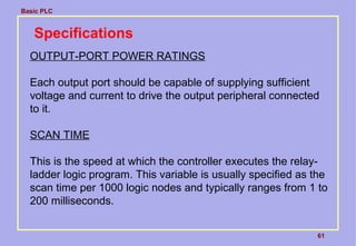 Basic PLC
61
Specifications
OUTPUT-PORT POWER RATINGS
Each output port should be capable of supplying sufficient
voltage and current to drive the output peripheral connected
to it.
SCAN TIME
This is the speed at which the controller executes the relay-
ladder logic program. This variable is usually specified as the
scan time per 1000 logic nodes and typically ranges from 1 to
200 milliseconds.
 