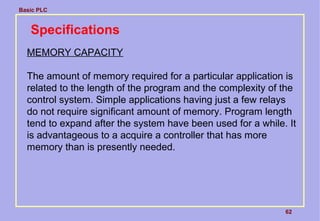 Basic PLC
62
Specifications
MEMORY CAPACITY
The amount of memory required for a particular application is
related to the length of the program and the complexity of the
control system. Simple applications having just a few relays
do not require significant amount of memory. Program length
tend to expand after the system have been used for a while. It
is advantageous to a acquire a controller that has more
memory than is presently needed.
 