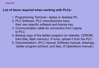 Basic PLC
List of items required when working with PLCs:
1. Programming Terminal - laptop or desktop PC.
2. PLC Software. PLC manufacturers have
their own specific software and license key.
3. Communication cable for connection from Laptop
to PLC.
4. Backup copy of the ladder program (on diskette, CDROM,
hard disk, flash memory). If none, upload it from the PLC.
5. Documentation- (PLC manual, Software manual, drawings,
ladder program printout, and Seq. of Operations manual.)
 