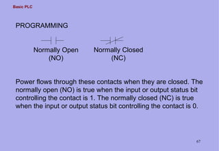 Basic PLC
67
PROGRAMMING
Normally Open
(NO)
Normally Closed
(NC)
Power flows through these contacts when they are closed. The
normally open (NO) is true when the input or output status bit
controlling the contact is 1. The normally closed (NC) is true
when the input or output status bit controlling the contact is 0.
 
