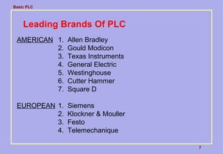 Basic PLC
7
Leading Brands Of PLC
AMERICAN 1. Allen Bradley
2. Gould Modicon
3. Texas Instruments
4. General Electric
5. Westinghouse
6. Cutter Hammer
7. Square D
EUROPEAN 1. Siemens
2. Klockner & Mouller
3. Festo
4. Telemechanique
 