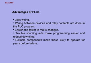 Basic PLC
Advantages of PLCs
• Less wiring.
• Wiring between devices and relay contacts are done in
the PLC program.
• Easier and faster to make changes.
• Trouble shooting aids make programming easier and
reduce downtime.
• Reliable components make these likely to operate for
years before failure.
 