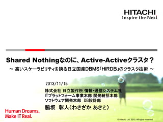 Shared Nothingなのに、Active-Activeクラスタ？
～ 高いスケーラビリティを誇る日立国産ＤＢＭＳ「ＨｉＲＤＢ」のクラスタ技術 ～
2013/11/15
株式会社 日立製作所 情報・通信システム社
ITプラットフォーム事業本部 開発統括本部
ソフトウェア開発本部 DB設計部

脇坂 彰人（わきざか あきと）
© Hitachi, Ltd. 2013. All rights reserved.

 