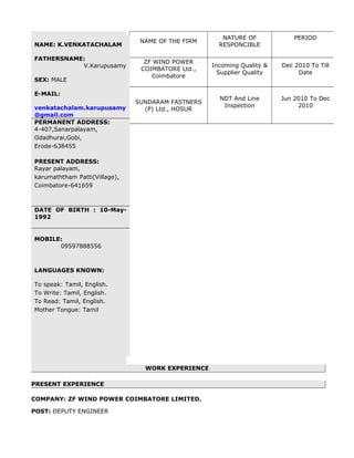 NAME OF THE FIRM
NATURE OF
RESPONCIBLE
PERIOD
ZF WIND POWER
COIMBATORE Ltd.,
Coimbatore
Incoming Quality &
Supplier Quality
Dec 2010 To Till
Date
SUNDARAM FASTNERS
(P) Ltd., HOSUR
NDT And Line
Inspection
Jun 2010 To Dec
2010
WORK EXPERIENCE
PRESENT EXPERIENCE
COMPANY: ZF WIND POWER COIMBATORE LIMITED.
POST: DEPUTY ENGINEER
NAME: K.VENKATACHALAM
FATHERSNAME:
V.Karupusamy
SEX: MALE
E-MAIL:
venkatachalam.karupusamy
@gmail.com
PERMANENT ADDRESS:
4-407,Sanarpalayam,
Odadhurai,Gobi,
Erode-638455
PRESENT ADDRESS:
Rayar palayam,
karumaththam Patti(Village),
Coimbatore-641659
DATE OF BIRTH : 10-May-
1992
MOBILE:
09597888556
LANGUAGES KNOWN:
To speak: Tamil, English.
To Write: Tamil, English.
To Read: Tamil, English.
Mother Tongue: Tamil
 