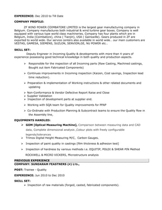 EXPERIENCE: Dec 2010 to Till Date
COMPANY PROFILE:
ZF WIND POWER COIMBATORE LIMITED is the largest gear manufacturing company in
Belgium. Company manufactures both industrial & wind turbine gear boxes. Company is well
equipped with various type world class machineries. Company has four plants which are in
Belgium, India [Coimbatore], china ( Tianjin), USA ( Gainswille). Gears produced in ZF are
exported to world wide. Our service centers also available in world wide… our main customers are
VESTAS, GAMESA, SIEMENS, SUZLON, SENVION,GE, NU POWER etc…
SKILL SET:
Deputy Engineer in Incoming Quality & developments with more than 4 years of
experience possessing good technical knowledge in both quality and production aspects.
 Responsible for the inspection of all Incoming parts (Raw Casting, Machined castings,
Bought out item Fabricated Components)
 Continues improvements in Incoming inspection (Kaizen, Cost savings, Inspection lead
time reduction).
 Preparation & implementation of Working instructions & other related documents and
updating
 Non-Conformance & Vendor Defective Report Raise and Close
 Supplier Validation
 Inspection of development parts at supplier end.
 Working with SQA team for Quality improvements for PPAP
 Co-Ordinate with Production Planning & Subcontract teams to ensure the Quality flow in
the Assembly line,
EQUIPMENTS HANDLED:
 GOM [Optical Measuring Machine], Comparison between measuring data and CAD
data, Complete dimensional analysis ,Colour plots with freely configurable
legends/tolerances
 Trimos Digital Height Measuring M/C, Carbon Gauges.
 Inspection of paint quality in castings [film thickness & adhesion test]
 Inspection of hardness by various methods i.e. EQUITIP, POLDI & SHEAR PIN Method
ROCKWELL & MICRO VICKERS, Microstructure analysis
PREVIOUS EXPERIENCE
COMPANY: SUNDARAM FEASTNERS (P) LTD.,
POST: Trainee - Quality
EXPERIENCE: Jun 2010 to Dec 2010
SKILL SET:
 Inspection of raw materials (forged, casted, fabricated components).
 