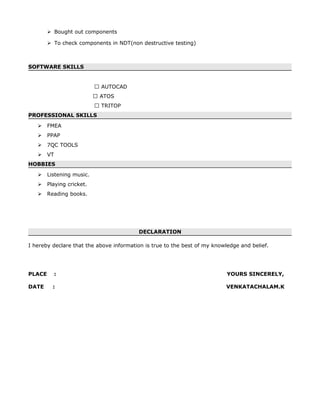  Bought out components
 To check components in NDT(non destructive testing)
SOFTWARE SKILLS
 AUTOCAD
 ATOS
 TRITOP
PROFESSIONAL SKILLS
 FMEA
 PPAP
 7QC TOOLS
 VT
HOBBIES
 Listening music.
 Playing cricket.
 Reading books.
DECLARATION
I hereby declare that the above information is true to the best of my knowledge and belief.
PLACE : YOURS SINCERELY,
DATE : VENKATACHALAM.K
 