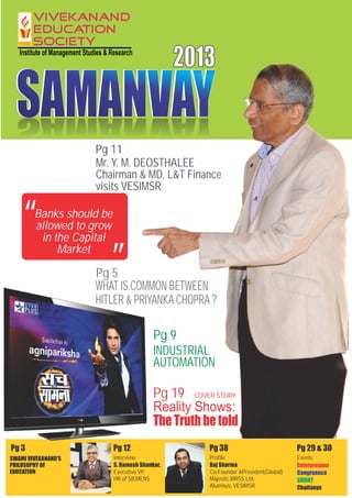 SAMANVAYSAMANVAYSAMANVAYSAMANVAY
2013
Profile
Raj Sharma
Co-Founder &President(Global)
Majestic MRSS Ltd.
Alumnus, VESIMSR
Interview
S. Ramesh Shankar,
Executive VP,
HR of SIEMENS
Enterpreuner
Chaitanya
Congruence
SMART
Pg 5
WHAT IS COMMON BETWEEN
HITLER & PRIYANKACHOPRA?
Pg 19
Reality Shows:
The Truth be told
COVER STORY
Events
Pg 38 Pg 29 & 30Pg 12
Banks should be
allowed to grow
in the Capital
Market
“ “
SWAMI VIVEKANAND'S
PHILOSOPHY OF
EDUCATION
Pg 3
Chairman & MD, L&T Finance
visits VESIMSR
Mr. Y. M. DEOSTHALEE
Pg 11
Pg 9
INDUSTRIAL
AUTOMATION
 