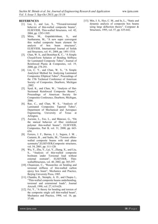 Sachin M. Shinde et al. Int. Journal of Engineering Research and Application ww.ijera.com
Vol. 3, Issue 5, Sep-Oct 2013, pp.13-18
www.ijera.com 18 | P a g e
REFERENCES
[1]. Lee, J., and Lee, S., “Flexural-torsional
behavior of thin-walled composite beams”,
ELSEVIER, Thin-walled Structures, vol. 42,
2004, pp. 1293-1305.
[2]. Mitra, M., Gopalakrishnan, S., and
Seetharama, M., “A new super convergent
thin walled composite beam element for
analysis of box beam structures”,
ELSEVIER, International Journal of Solids
and Structures, vol. 41, 2004, pp. 1491-1518.
[3]. Chan, W. S., and Demirhan K. C., “A Simple
Closed-Form Solution of Bending Stiffness
for Laminated Composite Tubes”, Journal of
Reinforced Plastic & Composites, vol. 19,
2000, pp. 278-291.
[4]. Lin, C. Y., and Chan, W. S., “A Simple
Analytical Method for Analyzing Laminated
Composites Elliptical Tubes”, Proceedings of
the 17th Technical Conference of American
Society of Composites, Dearborn, Michigan
,2002.
[5]. Syed, K., and Chan, W., “Analysis of Hat-
Sectioned Reinforced Composite Beams”,
Proceedings of American Society for
Composites Conference, Dearborn, Michigan,
2006.
[6]. Rao, C., and Chan, W. S., “Analysis of
Laminated Composites Tapered Tubes”,
Department of Mechanical and Aerospace
Engineering, University of Texas at
Arlington.
[7]. Ascione, L., Feo, L., and Mancusi, G., “On
the statical behavior of fiber reinforced
polymer thin-walled beams”, ELSEVIER,
Composites, Part B, vol. 31, 2000, pp. 643-
654.
[8]. Ferrero, J. F., Barrau, J. J., Segura, J. M. ,
Castanie, B. , and Sudre, M., “Torsion ofthin-
walled composite beams with mid plane
symmetry”,ELSEVIER,Composite structures,
vol. 54, 2001, pp. 111-120.
[9]. Wu, Y., Zhu, Y., Lai, Y., Zhang, X., and Liu,
S., “Analysis of thin-walled composite
boxbeam under Torsional load without
external restraint”, ELSEVIER, Thin-
walledStructures, vol. 40, 2002, pp. 385-397.
[10]. Chuanxian, C., “Researches on bending and
torsional stiffness of thin-walled carbon
epoxy box beam”, Mechanics and Practice,
Beijing University Press, 1985.
[11]. Chandra, R., Stemple, A. D., and Chopra I.,
“Thin-walled composite beams underbending,
torsional and extensional loads”, Journal
Aircraft, 1990, vol. 27, 619-626.
[12]. Fei, Y., “A theory for bending and torsion of
the composite single cell thin-walled beam”,
Mechanics and Practice, 1994, vol. 16, pp.
37-40.
[13]. Min, J. S., Hyo, C. M., and In, L., “Static and
dynamic analysis of composite box beams
using large deflection theory”. Computer &
Structures, 1995, vol. 57, pp. 635-642.
 