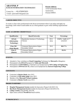 CAREER OBJECTIVE
To work in a firm with a professional work driven environment where I can utilize and apply my
knowledge, skills which would enable me as a fresh graduate to grow while fulfilling organizational
goals.
BASIC ACADEMIC CREDENTIALS
Qualification Board/University Year Percentage
B.Tech
(Information
Technology)
Rajalakshmi Institute of Technology,
Chennai
2012-
2016
CGPA = 6.63( till 7th
semester)
Class XII
(State Board)
Velammal Matriculation Higher
Secondary School
2012 88.17 %
Class X
(Matric)
Velammal Matriculation Higher
Secondary School
2010 83.6%
EVENTS
 Attended a 2 day workshop on Cloud Computing Techniques by Microsoft at Bangalore.
 Participated in the DVLUP program by Nokia and Microsoft.
 Participated in CONVERITA, a National Level Symposium by SSN College of Engineering
 Participated in PINNACLE’15, a State Level Symposium by Easwari Engieering College
CONTESTS
 Contestant in Hacker Rank since 2015.
 Contestant in URI online judge since 2015.
 Member of the Microsoft Virtual Academy.
 Contestant in Hacker Earth since 2014.
PROJECTS REPORT
 Hospital Management System module for Innovative Project Cell (2013-14).
 Bus Route Management System module for Innovative Project Cell (2014-15).
 College website using HTML and CSS.
 Open source software WordPress based website.
IT PROFICIENCY
Present Address:
15/4b Neelakandan Street,
Ayanavaram,
Chennai-600023.
ARAVIND. P
B.TECH INFORMATION TECHNOLOGY
Contact No. : - +91-9789953821
E-mail:- paravind2210@gmail.com
 
