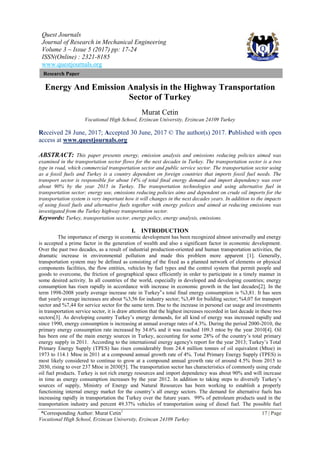 Quest Journals
Journal of Research in Mechanical Engineering
Volume 3 ~ Issue 5 (2017) pp: 17-24
ISSN(Online) : 2321-8185
www.questjournals.org
*Corresponding Author: Murat Cetin1
17 | Page
Vocational High School, Erzincan University, Erzincan 24109 Turkey
Research Paper
Energy And Emission Analysis in the Highway Transportation
Sector of Turkey
Murat Cetin
Vocational High School, Erzincan University, Erzincan 24109 Turkey
Received 28 June, 2017; Accepted 30 June, 2017 © The author(s) 2017. Published with open
access at www.questjournals.org
ABSTRACT: This paper presents energy, emission analysis and emissions reducing policies aimed was
examined in the transportation sector flows for the next decades in Turkey. The transportation sector is a two
type in road, which commercial transportation sector and public service sector. The transportation sector using
as a fossil fuels and Turkey is a country dependent on foreign countries that imports fossil fuel needs. The
transport sector is responsible for about 14% of total final energy demand and import dependency was over
about 90% by the year 2015 in Turkey. The transportation technologies and using alternative fuel in
transportation sector; energy use, emissions reducing policies aims and dependent on crude oil imports for the
transportation system is very important how it will changes in the next decades years. In addition to the impacts
of using fossil fuels and alternative fuels together with energy polices and aimed at reducing emissions was
investigated from the Turkey highway transportation sector.
Keywords: Turkey, transportation sector, energy policy, energy analysis, emissions.
I. INTRODUCTION
The importance of energy in economic development has been recognized almost universally and energy
is accepted a prime factor in the generation of wealth and also a significant factor in economic development.
Over the past two decades, as a result of industrial production-oriented and human transportation activities, the
dramatic increase in environmental pollution and made this problem more apparent [1]. Generally,
transportation system may be defined as consisting of the fixed as a planned network of elements or physical
components facilities, the flow entities, vehicles by fuel types and the control system that permit people and
goods to overcome, the friction of geographical space efficiently in order to participate in a timely manner in
some desired activity. In all countries of the world, especially in developed and developing countries; energy
consumption has risen rapidly in accordance with increase in economic growth in the last decades[2]. In the
term 1998-2008 yearly average increase rate in Turkey‟s total final energy consumption is %3,81. It has seen
that yearly average increases are about %3,56 for industry sector; %3,49 for building sector; %4,07 for transport
sector and %7,44 for service sector for the same term. Due to the increase in personel car usage and investments
in transportation service sector, it is draw attention that the highest increases recorded in last decade in these two
sectors[3]. As developing country Turkey’s energy demands, for all kind of energy was increased rapidly and
since 1990, energy consumption is increasing at annual average rates of 4.3%. During the period 2000-2010, the
primary energy consumption rate increased by 34.6% and it was reached 109.3 mtoe by the year 2010[4]. Oil
has been one of the main energy sources in Turkey, accounting for some 28% of the country’s total primary
energy supply in 2011. According to the international energy agency's report for the year 2013; Turkey’s Total
Primary Energy Supply (TPES) has risen considerably from 24.4 million tonnes of oil equivalent (Mtoe) in
1973 to 114.1 Mtoe in 2011 at a compound annual growth rate of 4%. Total Primary Energy Supply (TPES) is
most likely considered to continue to grow at a compound annual growth rate of around 4.5% from 2015 to
2030, rising to over 237 Mtoe in 2030[5]. The transportation sector has characteristics of commonly using crude
oil fuel products. Turkey is not rich energy resources and import dependency was about 90% and will increase
in time as energy consumption increases by the year 2012. In addition to taking steps to diversify Turkey’s
sources of supply, Ministry of Energy and Natural Resources has been working to establish a properly
functioning internal energy market for the country’s all energy sectors. The demand for alternative fuels has
increasing rapidly in transportation the Turkey over the future years. 99% of petroleum products used in the
transportation industry and percent 49.37% vehicles of transportation using of diesel fuel. The possible fuel
 