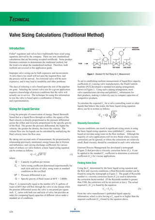Valve Sizing Calculations (Traditional Method)
626
Technical
Introduction
Fisher®
regulators and valves have traditionally been sized using
equations derived by the company. There are now standardized
calculations that are becoming accepted worldwide. Some product
literature continues to demonstrate the traditional method, but
the trend is to adopt the standardized method. Therefore, both
methods are covered in this application guide.
Improper valve sizing can be both expensive and inconvenient.
A valve that is too small will not pass the required flow, and
the process will be starved. An oversized valve will be more
expensive, and it may lead to instability and other problems.
The days of selecting a valve based upon the size of the pipeline
are gone. Selecting the correct valve size for a given application
requires a knowledge of process conditions that the valve will
actually see in service. The technique for using this information
to size the valve is based upon a combination of theory
and experimentation.
Sizing for Liquid Service
Using the principle of conservation of energy, Daniel Bernoulli
found that as a liquid flows through an orifice, the square of the
fluid velocity is directly proportional to the pressure differential
across the orifice and inversely proportional to the specific gravity
of the fluid. The greater the pressure differential, the higher the
velocity; the greater the density, the lower the velocity. The
volume flow rate for liquids can be calculated by multiplying the
fluid velocity times the flow area.
By taking into account units of measurement, the proportionality
relationship previously mentioned, energy losses due to friction
and turbulence, and varying discharge coefficients for various
types of orifices (or valve bodies), a basic liquid sizing equation
can be written as follows
Q = CV
∆P / G (1)
where:
Q = Capacity in gallons per minute
Cv
= Valve sizing coefficient determined experimentally for
each style and size of valve, using water at standard
conditions as the test fluid
∆P = Pressure differential in psi
G = Specific gravity of fluid (water at 60°F = 1.0000)
Thus, Cv
is numerically equal to the number of U.S. gallons of
water at 60°F that will flow through the valve in one minute when
the pressure differential across the valve is one pound per square
inch. Cv
varies with both size and style of valve, but provides an
index for comparing liquid capacities of different valves under a
standard set of conditions.
To aid in establishing uniform measurement of liquid flow capacity
coefficients (Cv
) among valve manufacturers, the Fluid Controls
Institute (FCI) developed a standard test piping arrangement,
shown in Figure 1. Using such a piping arrangement, most
valve manufacturers develop and publish Cv
information for
their products, making it relatively easy to compare capacities of
competitive products.
To calculate the expected Cv
for a valve controlling water or other
liquids that behave like water, the basic liquid sizing equation
above can be re-written as follows
CV
= Q
G
∆P
(2)
Viscosity Corrections
Viscous conditions can result in significant sizing errors in using
the basic liquid sizing equation, since published Cv
values are
based on test data using water as the flow medium. Although the
majority of valve applications will involve fluids where viscosity
corrections can be ignored, or where the corrections are relatively
small, fluid viscosity should be considered in each valve selection.
Emerson Process Management has developed a nomograph
(Figure 2) that provides a viscosity correction factor (Fv
). It can
be applied to the standard Cv
coefficient to determine a corrected
coefficient (Cvr
) for viscous applications.
Finding Valve Size
Using the Cv
determined by the basic liquid sizing equation and
the flow and viscosity conditions, a fluid Reynolds number can be
found by using the nomograph in Figure 2. The graph of Reynolds
number vs. viscosity correction factor (Fv
) is used to determine
the correction factor needed. (If the Reynolds number is greater
than 3500, the correction will be ten percent or less.) The actual
required Cv
(Cvr
) is found by the equation:
Cvr
= FV
CV
(3)
From the valve manufacturer’s published liquid capacity
information, select a valve having a Cv
equal to or higher than the
required coefficient (Cvr
) found by the equation above.
Figure 1. Standard FCI Test Piping for Cv
Measurement
PRESSURE
INDICATORS
∆P ORIFICE
METER
INLET VALVE TEST VALVE LOAD VALVE
FLOW
 
