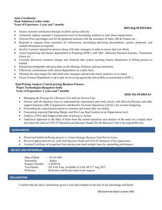 Sales Coordinator
Hash Solutions-Cochin- India
Years of Experience- 1 year and 7 months
2013-Aug till 2015-Mar
• Ensure customer satisfaction through excellent service delivery
• Accurately capture customer’s requirements assist in developing solutions to meet those requirements.
• Forecast Price and budget cost for the proposed solutions with the assistance of Sales, HR & Finance etc…
• Respond to requests from customers for information, developing delivering presentations, quotes, proposals, and
related information as required.
• Involve in project negotiation process along with sales managers in order to ensure deal win ability
• Assist Engineering and finance departments in Preparing SOW’s with T&C, Milestone Payment structure, Termination
clause etc…
• Correctly document customer charges into financial data system assisting finance department in billing process as
needed.
• Remain knowledgeable and up-to-date on all offerings, Products, pricing restrictions.
• Effectively communicate with various departments on a daily basis
• Maintain the sales targets for individual sales managers and provide timely analytics on its status.
• Ensure Finance Department is up to date on invoicing against the deliverables as mentioned in SOW’s.
Deal Pricing Analyst, Central pricing-Business Finance
Wipro Technologies-Bangalore-India
Years of Experience- 2 years and 7 months
2010- Dec till 2013-Jul
• Managing the Pricings for a Business Unit and one Service Line.
• Interact with the Business team to understand the requirement and work closely with Delivery/Presales and other
support functions (HR, Compensation and Benefit, Overseas Operations Cell etc.) for accurate budgeting.
• Forecasting the expected price/quote to customer and ensure deal win ability.
• Forecasting expected Operating Margin and Win Loss Deal Analysis at an Organization level.
• Analysis of Provided budget at the time of pricing vs Actual.
• Analytical Approach to the Data of deals from the central repository and analysis of the same on a weekly basis
and report the same to CFO (IT Business) and Business Heads (for the Business Units I am responsible for).
• Piloted and Stabilized Pricing process in 3 major Strategic Business Units/Service Lines
• Received appreciation for my work from Business Heads and CFO (IT Business) of the organization.
• Awarded Certificate of recognition from pricing team head multiple times for outstanding performance
Date of Birth : 10-10-1989
Nationality : Indian
Passport Number : L3656518
Visa Details : On Visit Visa. Available in UAE till 11th
Aug 2015
Reference : Reference will be provided as per request
I confirm that the above information given is true and complete to the best of my knowledge and belief.
(Muhammad Abdul Jaseem VM)
ACHIEVMENTS
DETAILS AND REFERENCES
DECLARATION
 