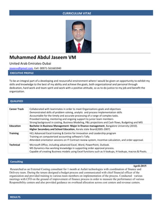 EXECUTIVE PROFILE
Muhammed Abdul Jaseem VM
United Arab Emirates-Dubai
jaseevv@gmail.com, Cell: 00971-561665940
To be an integral part of a developing and resourceful environment where I would be given an opportunity to exhibit my
skills and knowledge to the best of my ability and achieve the goals, both organizational and personal through
dedication, hard work and team spirit and work with a positive attitude, so as to do justice to my job and benefit the
organization.
Career Track Collaborated with teammates in order to meet Organizations goals and objectives
Demonstrated skills of problem solving, analytic and process Implementation skills
Accountable for the timely and accurate processing of a range of complex tasks.
Provided training, mentoring and ongoing support to junior team members
Strong background in costing, Business Modeling, P&L projections and Cash flows, Budgeting and MIS
Education Bachelor in Business Management- Major in finance management, Bangalore University (2010).
Higher Secondary and School Education, Kerala state Board(2005-2007)
Training HCL Advanced Excel training & Centre for Innovation and Leadership program
Training on computerized accounting software’s-Tally.
Attended orientation sessions on IT Contract review system, Incentive calculation, and order approval.
Technical Microsoft Office, including advanced Excel, Word, PowerPoint, Outlook.
MS Dynamics-Has working knowledge in supporting order approval process.
Capable of creating Business models using Excel functions such as V-lookups, H-lookups, macros & Pivots.
April-2015
Researched as an External Costing consultant for 1 month at Aufait technologies with coordination of finance and
Delivery team. During the tenure designed a budget process and communicated with chief financial officer of the
organization and provided training to various team members on implementation of the process. Conducted various
meetings with CFO on the ground of improvement of finance process in order to measure the performance of various
Responsibility centers and also provided guidance on overhead allocation across cost centers and revenue centers.
CURRICULUM VITAE
EXECUTIVE PROFILE
QUALIFIED
RESULTS
Consulting
 