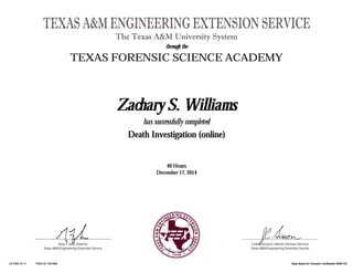 Gary F. Sera, Director
Texas A&M Engineering Extension Service
TEXAS A&M ENGINEERING EXTENSION SERVICE
The Texas A&M University System
Cullen Grissom, Interim Division Director
Texas A&M Engineering Extension Service
through thethrough thethrough thethrough the
TEXAS FORENSIC SCIENCE ACADEMY
Zachary S. WilliamsZachary S. WilliamsZachary S. WilliamsZachary S. Williams
has successfully completed
Death Investigation (online)Death Investigation (online)Death Investigation (online)Death Investigation (online)
40 Hours40 Hours40 Hours40 Hours
December 17, 2014December 17, 2014December 17, 2014December 17, 2014
LS FSA114 11LS FSA114 11LS FSA114 11LS FSA114 11 TEEX ID 1327309TEEX ID 1327309TEEX ID 1327309TEEX ID 1327309 State Board for Educator Certification #500132State Board for Educator Certification #500132State Board for Educator Certification #500132State Board for Educator Certification #500132
 