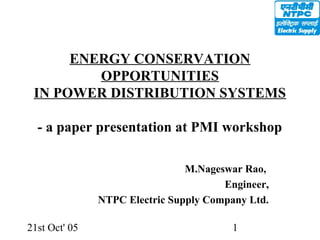 21st Oct' 05 1
ENERGY CONSERVATION
OPPORTUNITIES
IN POWER DISTRIBUTION SYSTEMS
- a paper presentation at PMI workshop
M.Nageswar Rao,
Engineer,
NTPC Electric Supply Company Ltd.
 