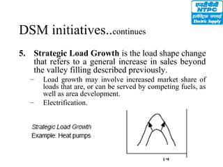 14
DSM initiatives..continues
5. Strategic Load Growth is the load shape change
that refers to a general increase in sales beyond
the valley filling described previously.
– Load growth may involve increased market share of
loads that are, or can be served by competing fuels, as
well as area development.
– Electrification.
 