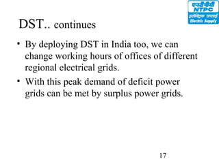 17
DST.. continues
• By deploying DST in India too, we can
change working hours of offices of different
regional electrical grids.
• With this peak demand of deficit power
grids can be met by surplus power grids.
 