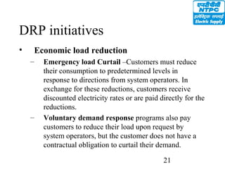 21
DRP initiatives
• Economic load reduction
– Emergency load Curtail –Customers must reduce
their consumption to predetermined levels in
response to directions from system operators. In
exchange for these reductions, customers receive
discounted electricity rates or are paid directly for the
reductions.
– Voluntary demand response programs also pay
customers to reduce their load upon request by
system operators, but the customer does not have a
contractual obligation to curtail their demand.
 