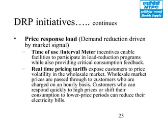 23
DRP initiatives….. continues
• Price response load (Demand reduction driven
by market signal)
– Time of use /Interval Meter incentives enable
facilities to participate in load-reduction programs
while also providing critical consumption feedback.
– Real time pricing tariffs expose customers to price
volatility in the wholesale market. Wholesale market
prices are passed through to customers who are
charged on an hourly basis. Customers who can
respond quickly to high prices or shift their
consumption to lower-price periods can reduce their
electricity bills.
 