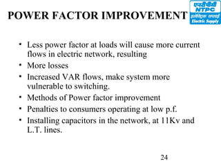 24
POWER FACTOR IMPROVEMENT
• Less power factor at loads will cause more current
flows in electric network, resulting
• More losses
• Increased VAR flows, make system more
vulnerable to switching.
• Methods of Power factor improvement
• Penalties to consumers operating at low p.f.
• Installing capacitors in the network, at 11Kv and
L.T. lines.
 