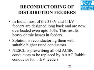 25
RECONDUCTORING OF
DISTRIBUTION FEEDERS
• In India, most of the 33kV and 11kV
feeders are designed long back and are now
overloaded even upto 50%. This results
heavy ohmic losses in feeders.
• Solution is reconductoring them with
suitable higher rated conductors.
• NESCL is prescribing all old ACSR
conductors to be replaced by AAAC Rabbit
conductor for 11kV feeders.
 