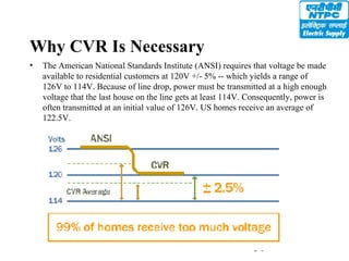 31
Why CVR Is Necessary
• The American National Standards Institute (ANSI) requires that voltage be made
available to residential customers at 120V +/- 5% -- which yields a range of
126V to 114V. Because of line drop, power must be transmitted at a high enough
voltage that the last house on the line gets at least 114V. Consequently, power is
often transmitted at an initial value of 126V. US homes receive an average of
122.5V.
 