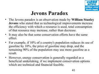41
Jevons Paradox
• The Jevons paradox is an observation made by William Stanley
Jevons who stated that as technological improvements increase
the efficiency with which a resource is used, total consumption
of that resource may increase, rather than decrease.
• It may also be that some conservation efforts have the same
effect.
• For example, if 10% of a country's population reduces its use of
gasoline by 10%, the price of gasoline may drop, and the
remaining 90% of the population may use more gasoline as a
result.
• However, energy conservation is generally regarded as a
beneficial undertaking, if we implement conservation options
which are technical and financial feasible.
 