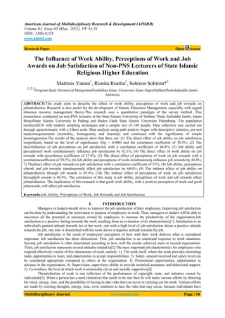 American Journal of Multidisciplinary Research & Development (AJMRD)
Volume 03, Issue 05 (May- 2021), PP 34-51
ISSN: 2360-821X
www.ajmrd.com
Multidisciplinary Journal www.ajmrd.com Page | 34
Research Paper Open Access
The Influence of Work Ability, Perceptions of Work and Job
Awards on Job Satisfaction of Non-PNS Lecturers of State Islamic
Religious Higher Education
Martinis Yamin1
, Risnita Risnita2
, Sohiron Sohiron*3
1,2,3Program Study Doctoral of ManajemenPendidikan Islam, Universitas Islam NegeriSulthanThahaSaifuddin Jambi,
Indonesia
ABSTRACT:This study aims to describe the effect of work ability, perceptions of work and job rewards on
jobsatisfaction. Research is also useful for the development of Islamic Education Management, especially with regard
tohuman resource management theory.This research uses a quantitative paradigm of the survey method. This
researchwas conducted on non-PNS lecturers at the State Islamic University of Sulthan Thaha Saifuddin Jambi, Imam
BonjolState Islamic University in Padang and Raden Fatah State Islamic University Palembang. The population
numbered236 with random sampling techniques and a sample size of 148 people. Data collection was carried out
through aquestionnaire with a Likert scale. Data analysis using path analysis began with descriptive statistics, pre-test
analysisrequirements (normality, homogeneity and linearity) and continued with the significance of simple
linearregression.The results of the analysis show that there are: (1) The direct effect of job ability on job satisfaction
issignificant, based on the level of significance (Sig = 0.000) and the correlation coefficient of 50.5%; (2) The
directinfluence of job perceptions on job satisfaction with a correlation coefficient of 44.8%; (3) Job ability and
perceptionof work simultaneously influence job satisfaction by 62.1%; (4) The direct effect of work ability on job
rewards with acorrelation coefficient of 37.4%; (5) The direct effect of perceptions of work on job rewards with a
correlationcoefficient of 30.5%; (6) Job ability and perceptions of work simultaneously influence job rewards by 44.4%;
7) Thedirect effect of job rewards on job satisfaction with a correlation coefficient of 51%; (8) Job ability, perceptions
ofwork and job rewards simultaneously affect job satisfaction by 68.6%; (9) The indirect effect of job ability on
jobsatisfaction through job awards is 49.4%; (10) The indirect effect of perceptions of work on job satisfaction
throughjob awards is 40.4%. The conclusion of this study is job ability, perceptions of work and job rewards affect
jobsatisfaction. The implication of this research is that good work ability, with a positive perception of work and good
jobrewards, will affect job satisfaction.
Keywords-Job Ability, Perceptions of Work, Job Rewards and Job Satisfaction
I. INTRODUCTION
Managers or leaders should strive to improve the job satisfaction of their employees. Improving job satisfaction
can be done by understanding the motivation or purpose of employees in work. Thus, managers or leaders will be able to
maximize all the potential or resources owned by employees to increase the productivity of the organization.Job
satisfaction is a positive feeling towards the work resulting from an evaluation of its characteristics[1]. Satisfaction is an
individual's general attitude towards his or her work, one with a high level of job satisfaction shows a positive attitude
towards the job, one who is dissatisfied with his work shows a negative attitude towards the job.
Job satisfaction is the result of employees' perception of how well their work delivers what is considered
important. Job satisfaction has three dimensions. First, job satisfaction is an emotional response to work situations.
Second, job satisfaction is often determined according to how well the results achieved meet or exceed expectations.
Third, job satisfaction represents several attitudes related to[2].The most important job characteristics for employees who
respond affectively consist of five dimensions of work, namely: 1). The work itself, where the work provides interesting
tasks, opportunities to learn, and opportunities to accept responsibilities. 2). Salary, amount received and salary level can
be considered appropriate compared to others in the organization. 3). Promotional opportunities, opportunities to
advance in the organization. 4). Supervision, supervisory ability to provide technical assistance and behavioral support.
5). Co-workers, the level at which work is technically clever and socially supportive[2].
Thesatisfaction of work is one reflection of the performance of copyright, taste, and initiative owned by
individuals[3]. When a person has a need (initiative) that needs to be met then he will make various efforts by directing
his mind, energy, time, and the possibility of having to take risks that can occur in carrying out his work. Various efforts
are made by exerting thoughts, energy, time, even readiness to face the risks that may occur, because individuals have
 