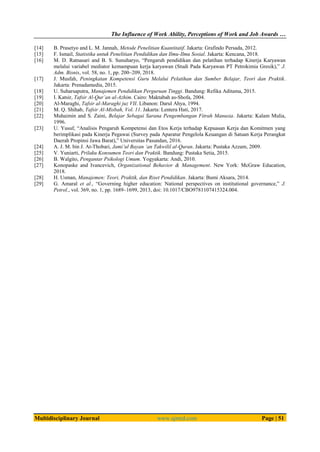 The Influence of Work Ability, Perceptions of Work and Job Awards …
Multidisciplinary Journal www.ajmrd.com Page | 51
[14] B. Prasetyo and L. M. Jannah, Metode Penelitian Kuantitatif. Jakarta: Grafindo Persada, 2012.
[15] F. Ismail, Statistika untuk Penelitian Pendidikan dan Ilmu-Ilmu Sosial. Jakarta: Kencana, 2018.
[16] M. D. Ratnasari and B. S. Sunuharyo, “Pengaruh pendidikan dan pelatihan terhadap Kinerja Karyawan
melalui variabel mediator kemampuan kerja karyawan (Studi Pada Karyawan PT Petrokimia Gresik),” J.
Adm. Bisnis, vol. 58, no. 1, pp. 200–209, 2018.
[17] J. Musfah, Peningkatan Kompetensi Guru Melalui Pelatihan dan Sumber Belajar, Teori dan Praktik.
Jakarta: Prenadamedia, 2015.
[18] U. Suharsaputra, Manajemen Pendidikan Perguruan Tinggi. Bandung: Refika Aditama, 2015.
[19] I. Katsir, Tafsir Al-Qur’an al-Azhim. Cairo: Maktabah as-Shofa, 2004.
[20] Al-Maraghi, Tafsir al-Maraghi juz VII. Libanon: Darul Ahya, 1994.
[21] M. Q. Shihab, Tafsir Al-Misbah, Vol. 11. Jakarta: Lentera Hati, 2017.
[22] Muhaimin and S. Zaini, Belajar Sebagai Sarana Pengembangan Fitrah Manusia. Jakarta: Kalam Mulia,
1996.
[23] U. Yusuf, “Analisis Pengaruh Kompetensi dan Etos Kerja terhadap Kepuasan Kerja dan Komitmen yang
berimplikasi pada Kinerja Pegawai (Survey pada Aparatur Pengelola Keuangan di Satuan Kerja Perangkat
Daerah Propinsi Jawa Barat),” Universitas Pasundan, 2016.
[24] A. J. M. bin J. At-Thobari, Jami’ul Bayan ‘an Takwilil al-Quran. Jakarta: Pustaka Azzam, 2009.
[25] V. Yuniarti, Prilaku Konsumen Teori dan Praktik. Bandung: Pustaka Setia, 2015.
[26] B. Walgito, Pengantar Psikologi Umum. Yogyakarta: Andi, 2010.
[27] Konopaske and Ivancevich, Organizational Behavior & Management. New York: McGraw Education,
2018.
[28] H. Usman, Manajemen: Teori, Praktik, dan Riset Pendidikan. Jakarta: Bumi Aksara, 2014.
[29] G. Amaral et al., “Governing higher education: National perspectives on institutional governance,” J.
Petrol., vol. 369, no. 1, pp. 1689–1699, 2013, doi: 10.1017/CBO9781107415324.004.
 