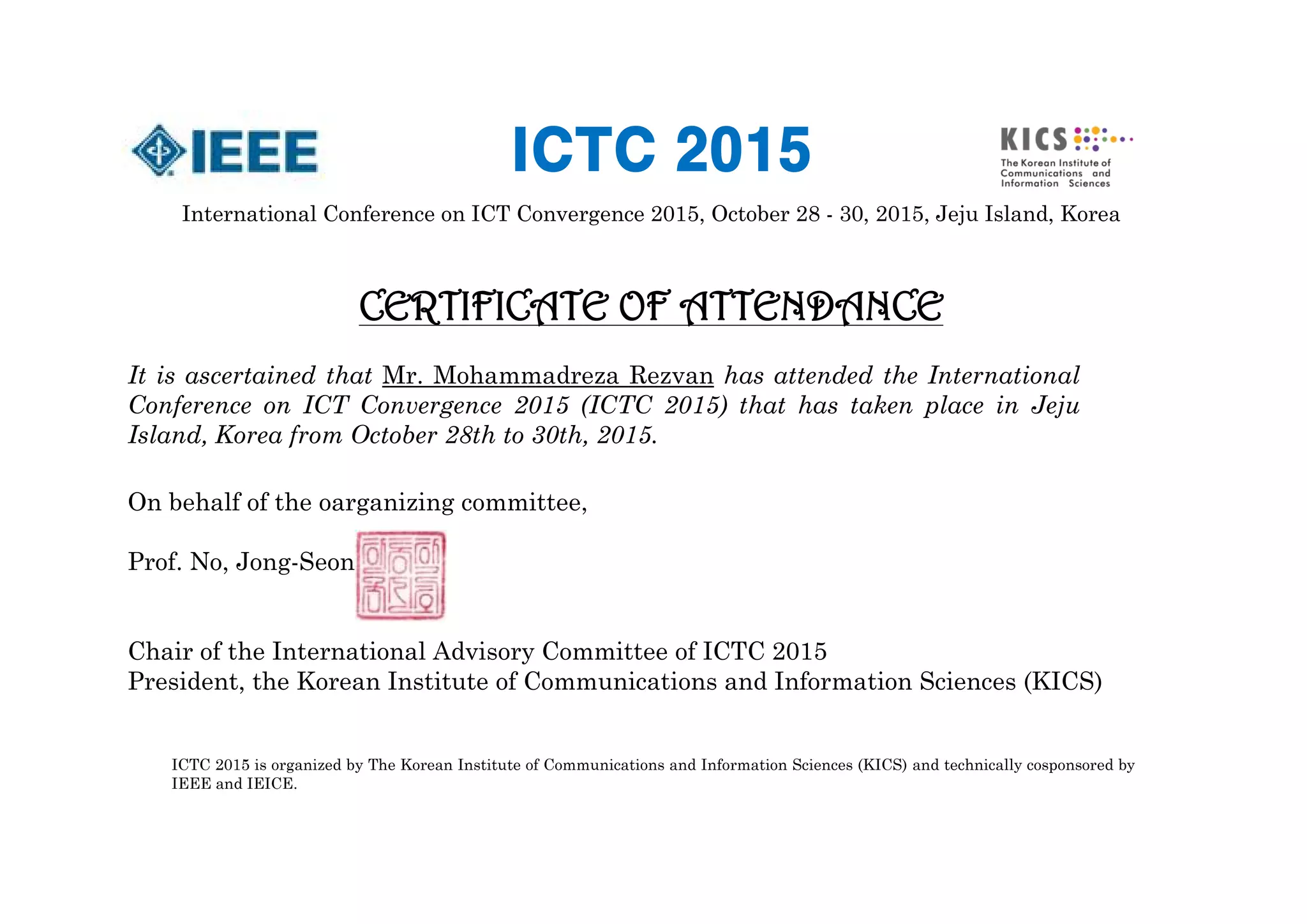 International Conference on ICT Convergence 2015, October 28 - 30, 2015, Jeju Island, Korea
CERTIFICATE OF ATTENDANCE
It is ascertained that Mr. Mohammadreza Rezvan has attended the International
Conference on ICT Convergence 2015 (ICTC 2015) that has taken place in Jeju
Island, Korea from October 28th to 30th, 2015.
On behalf of the oarganizing committee,
Prof. No, Jong-Seon
Chair of the International Advisory Committee of ICTC 2015
President, the Korean Institute of Communications and Information Sciences (KICS)
ICTC 2015 is organized by The Korean Institute of Communications and Information Sciences (KICS) and technically cosponsored by
IEEE and IEICE.
ICTC 2015