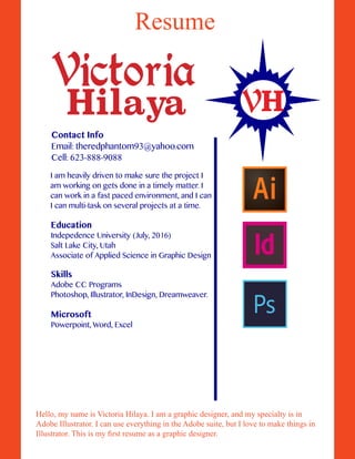 Resume
Hello, my name is Victoria Hilaya. I am a graphic designer, and my specialty is in
Adobe Illustrator. I can use everything in the Adobe suite, but I love to make things in
Illustrator. This is my first resume as a graphic designer.
Education
Indepedence University (July, 2016)
Salt Lake City, Utah
Associate of Applied Science in Graphic Design
Skills
Adobe CC Programs
Photoshop, Illustrator, InDesign, Dreamweaver.
H
Victoria
Hilaya V
I am heavily driven to make sure the project I
am working on gets done in a timely matter. I
can work in a fast paced environment, and I can
I can multi-task on several projects at a time.
Microsoft
Powerpoint, Word, Excel
Contact Info
Email: theredphantom93@yahoo.com
Cell: 623-888-9088
 