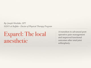 By: Joseph Westlake, SPT
SUNY at Buffalo - Doctor of Physical Therapy Program
Exparel: The local
anesthetic
A transition to advanced post-
operative pain management
and improved functional
outcomes after total joint
arthroplasty.
 