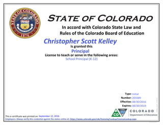 In accord with Colorado State Law and
Rules of the Colorado Board of Education
Is granted this
License to teach or serve in the following areas:
Number:
Effective:
This e-certificate was printed on:
eCertLIC010415
Type:
Expires:
Employers: Always verify this credential against the status online at: https://www.colorado.gov/cde/licensing/Lookup/LicenseLookup.aspx
213513
203389
Christopher Scott Kelley
Principal
08/30/2019
Initial
School Principal (K-12)
September 12, 2016
610781082
08/30/2016
 