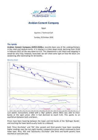 Arabian Cement Company
Egypt
Equities | Technical Call
Sunday, 23 October 2016
The riptide
Arabian Cement Company (ARCC.EGX)has recently been one of the underperformers
in the short and medium terms. It is moving in a clear down trend, declining from 19.00
in February 2015 all the way down to 4.25. This downtrend is s ll intact and stepping in
would be very risky; however, hereunder we will shed some light on how the bears are
weakening after dominating for 20 months.
Weekly Chart
Last week’s transac ons ended with a ‘doji’ pa ern, where ARCC was able to close
barely at the open prices a er it had declined to reach 4.25. This points to an
equilibrium between bulls and bears.
Prices have been hovering between the lower and mid bands of the ’Bollinger Bands’,
and reaching the lower band usually leads to a rebound.
Both ‘Price Oscillator’ and ’RSI’ (the second and third panels) have been recording
higher readings over the last eight months, compared to prices which con nued to form
lower lows. Also, ‘RSI’ and ‘Stochas cs Oscillator’ (the third and fourth panels) have
reached an oversold zone.
 