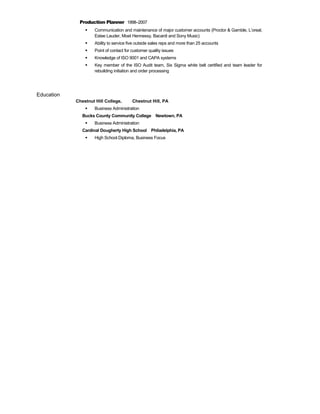 Production Planner 1998–2007
 Communication and maintenance of major customer accounts (Proctor & Gamble, L’oreal,
Estee Lauder, Moet Hennessy, Bacardi and Sony Music)
 Ability to service five outside sales reps and more than 25 accounts
 Point of contact for customer quality issues
 Knowledge of ISO 9001 and CAPA systems
 Key member of the ISO Audit team, Six Sigma white belt certified and team leader for
rebuilding initiation and order processing
Education
Chestnut Hill College, Chestnut Hill, PA
 Business Administration
Bucks County Community College Newtown, PA
 Business Administration
Cardinal Dougherty High School Philadelphia, PA
 High School Diploma, Business Focus
 