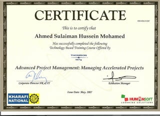 •• III
HlIVIlriNSOFT I
LEARNING SOLUTIONS
CERTIFICATE KW-KN-01287
'This is to certify that
Ahmed Sulaiman Hussein Mohamed
Has successfu{Cy completed tliefo{{owing
creclino{ogy CJ3ased'Iraininq Course Offered 6y
THOMSON
..L..,...
NETg
Advanced Project Management: Managing Accelerated Projects
'.l . :::>_ = 5
•
Issue Date: :Jrlay. 2007
KHARAFI
NATIONAL
 