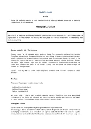 COMPANY PROFILE
VISION
To be the preferred partner in road transportation of dedicated express loads and all logistical
related issues in Southern Africa.
MISSION STATEMENT
Express Loads Pty Ltd – The Company
Express Loads Pty Ltd operates within Southern Africa, from routes in southern DRC, Zambia,
Zimbabwe, Mozambique, Botswana, Namibia and South Africa. It designs, implements and operates
supply chain solutions on a regional and international scale. The company focuses on supply to the
mining and construction sectors. Goods include Hardware Materials, Mining Machinery Spares,
Hazardous Cargo, General Cargo, Steel, etc. Express Loads has built up an infrastructure along the
routes with contacts and agents at the borders to help clear and move the trucks through the
borders in a timely manner.
Express Loads Pty Ltd is a South African registered company with Tonderai Mawoko as a sole
director.
The Fleet
At present the company runs the below trucks:
1 x 8 ton (Curtain sided unit)
1 x 4 ton (Closed Body)
2 x 1ton (Isuzu bakkies)
We have a full G.I.T cover in place for all the goods we transport. Should the need arise, we will look
to make use of our vetted and approved Sub contractors and in addition add them onto our Goods
In Transit Insurance. This will be arranged prior to client’s written consent.
Strategy for Growth
Express Loads has developed rapidly through a dedicated logistics network.
The strategy is based on communication with customers to provide an efficient service within a
challenging environment. It is important for Express Loads Pty Ltd to build customer loyalty,
improve service levels and make their business processes more efficient. We ensure we keep our
We thrive to be the preferred service provider for road transportation in Southern Africa. We thrive to meet the
expectations of all our customers and ensuring that their goods and services are delivered on time to keep their
businesses running.
 